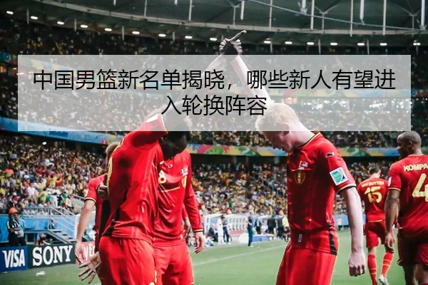 中国男篮新名单揭晓，哪些新人有望进入轮换阵容