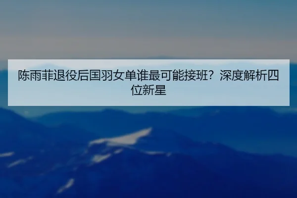 陈雨菲退役后国羽女单谁最可能接班？深度解析四位新星